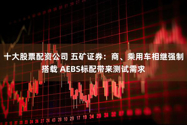 十大股票配资公司 五矿证券：商、乘用车相继强制搭载 AEBS标配带来测试需求