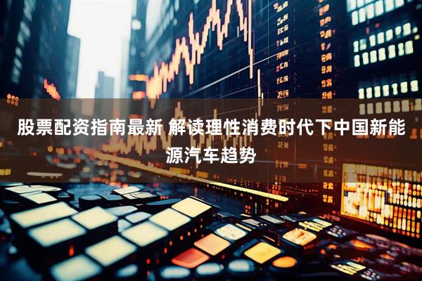 股票配资指南最新 解读理性消费时代下中国新能源汽车趋势