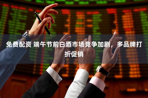 免费配资 端午节前白酒市场竞争加剧，多品牌打折促销