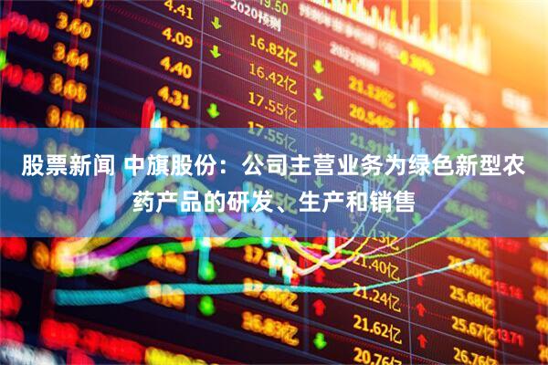 股票新闻 中旗股份：公司主营业务为绿色新型农药产品的研发、生产和销售