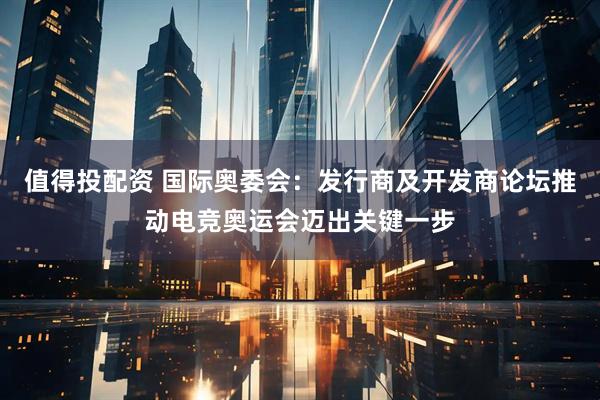 值得投配资 国际奥委会：发行商及开发商论坛推动电竞奥运会迈出关键一步