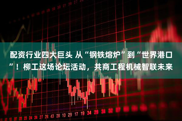 配资行业四大巨头 从“钢铁熔炉”到“世界港口”！柳工这场论坛活动，共商工程机械智联未来