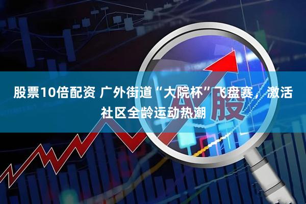 股票10倍配资 广外街道“大院杯”飞盘赛，激活社区全龄运动热潮