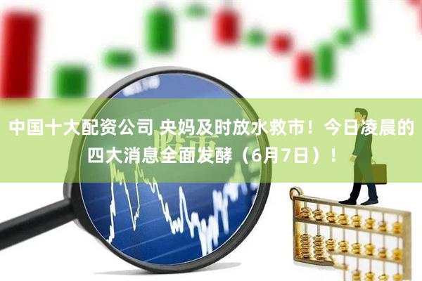 中国十大配资公司 央妈及时放水救市！今日凌晨的四大消息全面发酵（6月7日）！