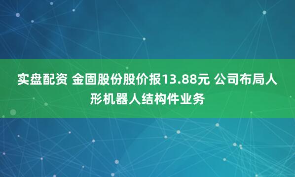 实盘配资 金固股份股价报13.88元 公司布局人形机器人结构件业务