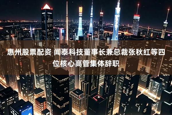 惠州股票配资 闻泰科技董事长兼总裁张秋红等四位核心高管集体辞职