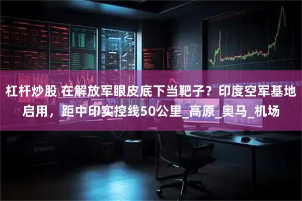 杠杆炒股 在解放军眼皮底下当靶子？印度空军基地启用，距中印实控线50公里_高原_奥马_机场