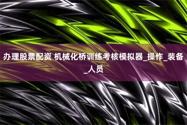 办理股票配资 机械化桥训练考核模拟器_操作_装备_人员