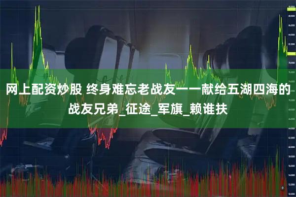 网上配资炒股 终身难忘老战友一一献给五湖四海的战友兄弟_征途_军旗_赖谁扶