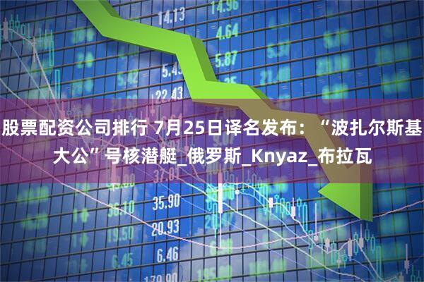 股票配资公司排行 7月25日译名发布：“波扎尔斯基大公”号核潜艇_俄罗斯_Knyaz_布拉瓦