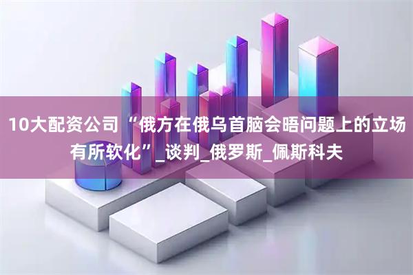 10大配资公司 “俄方在俄乌首脑会晤问题上的立场有所软化”_谈判_俄罗斯_佩斯科夫
