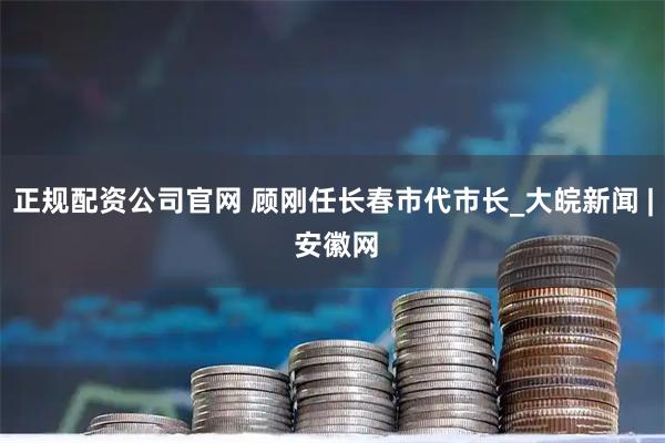正规配资公司官网 顾刚任长春市代市长_大皖新闻 | 安徽网