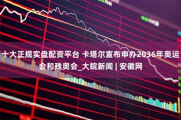 十大正规实盘配资平台 卡塔尔宣布申办2036年奥运会和残奥会_大皖新闻 | 安徽网