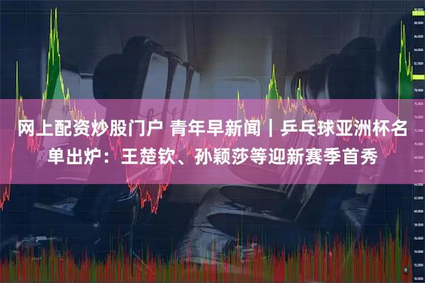 网上配资炒股门户 青年早新闻｜乒乓球亚洲杯名单出炉：王楚钦、孙颖莎等迎新赛季首秀