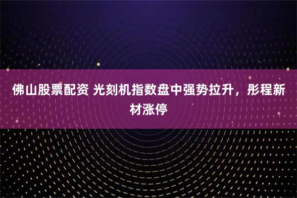 佛山股票配资 光刻机指数盘中强势拉升，彤程新材涨停